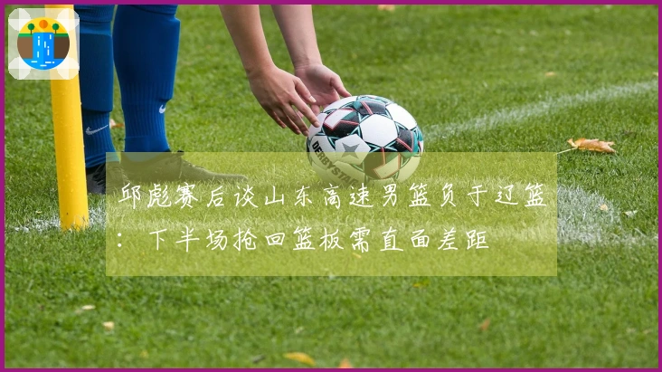 邱彪赛后谈山东高速男篮负于辽篮：下半场抢回篮板需直面差距