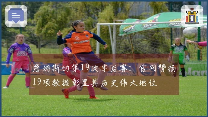 詹姆斯的第19次季后赛:官网赞扬19项数据彰显其历史伟大地位