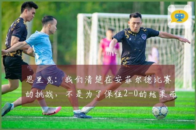 恩里克：我们清楚在安菲尔德比赛的挑战，不是为了保住2-0的结果而来