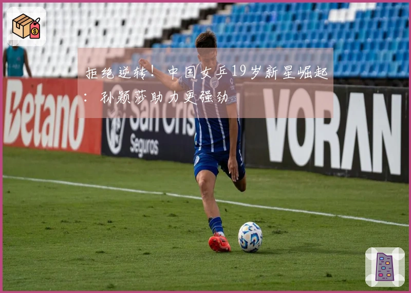 拒绝逆转！中国女乒19岁新星崛起：孙颖莎助力更强劲