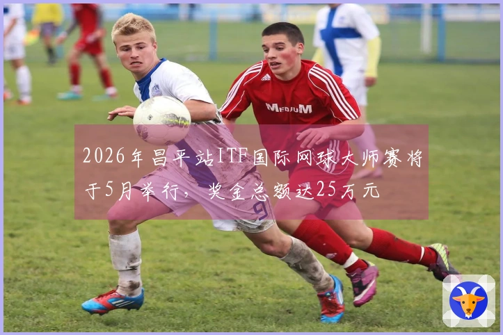 2026年昌平站ITF国际网球大师赛将于5月举行，奖金总额达25万元