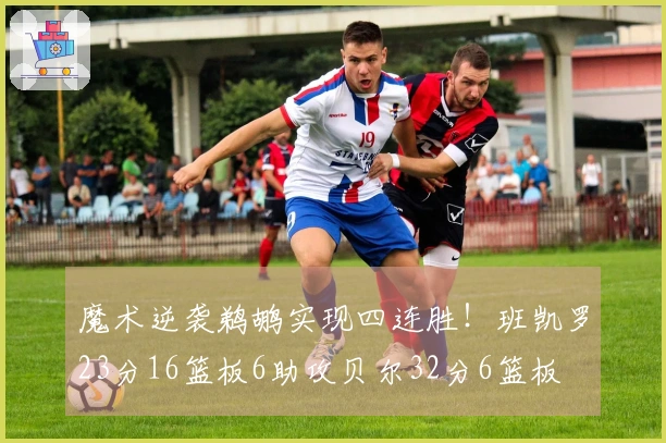 魔术逆袭鹈鹕实现四连胜！班凯罗23分16篮板6助攻贝尔32分6篮板