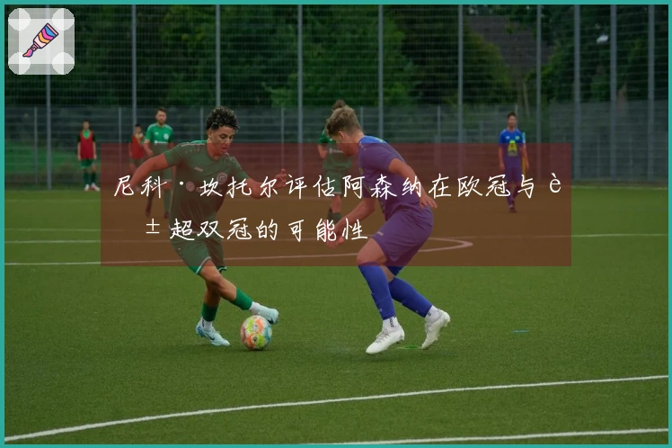 尼科·坎托尔评估阿森纳在欧冠与英超双冠的可能性
