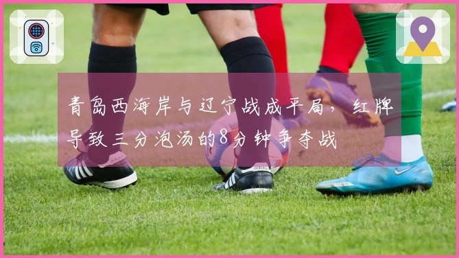 青岛西海岸与辽宁战成平局，红牌导致三分泡汤的8分钟争夺战