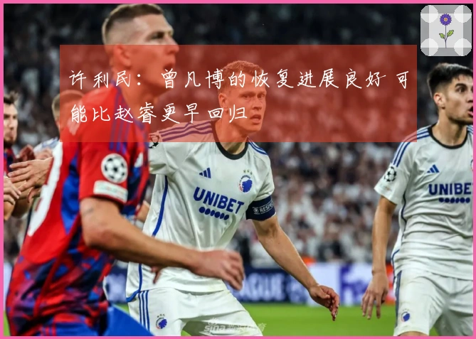 许利民：曾凡博的恢复进展良好 可能比赵睿更早回归