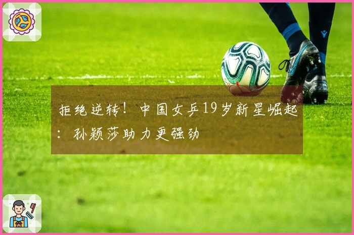 拒绝逆转！中国女乒19岁新星崛起：孙颖莎助力更强劲