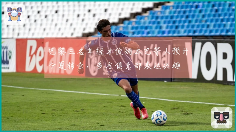 巴黎三名年轻才俊姆本巴等人预计今夏转会，多方俱乐部表达兴趣