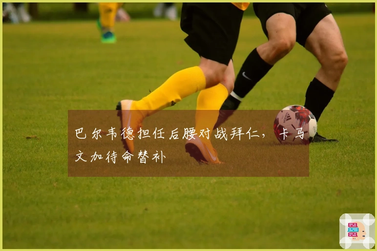 巴尔韦德担任后腰对战拜仁，卡马文加待命替补