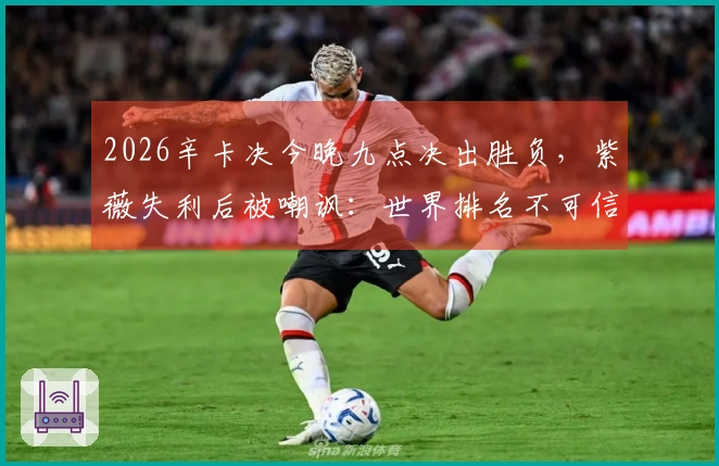 2026辛卡决今晚九点决出胜负,紫薇失利后被嘲讽:世界排名不可信