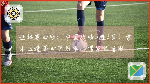 世锦赛回顾：中国战绩3胜3负！常冰玉遭遇世界冠军，傅家俊落败