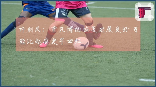 许利民：曾凡博的恢复进展良好 可能比赵睿更早回归