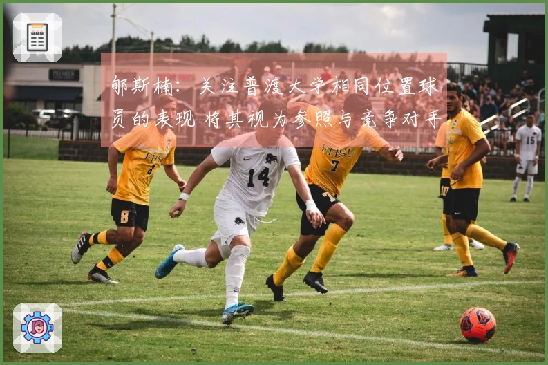 郇斯楠：关注普渡大学相同位置球员的表现 将其视为参照与竞争对手