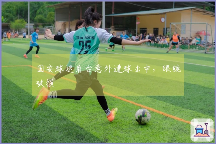 国安球迷看台意外遭球击中，眼镜破损